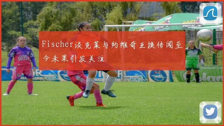 Fischer谈克莱与约维奇互换传闻至今未果引发关注