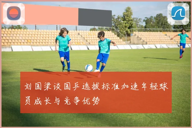 刘国梁谈国乒选拔标准加速年轻球员成长与竞争优势